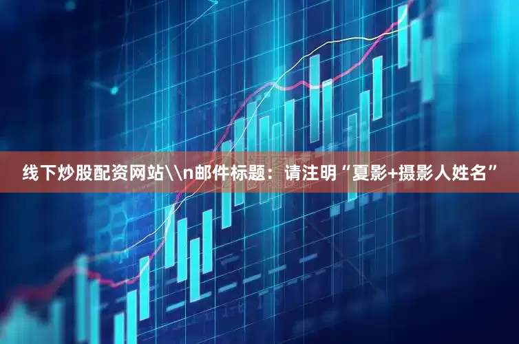线下炒股配资网站\n邮件标题：请注明“夏影+摄影人姓名”