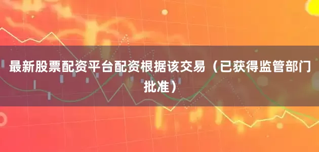 最新股票配资平台配资　　根据该交易（已获得监管部门批准）