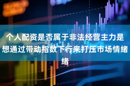 个人配资是否属于非法经营主力是想通过带动指数下行来打压市场情绪